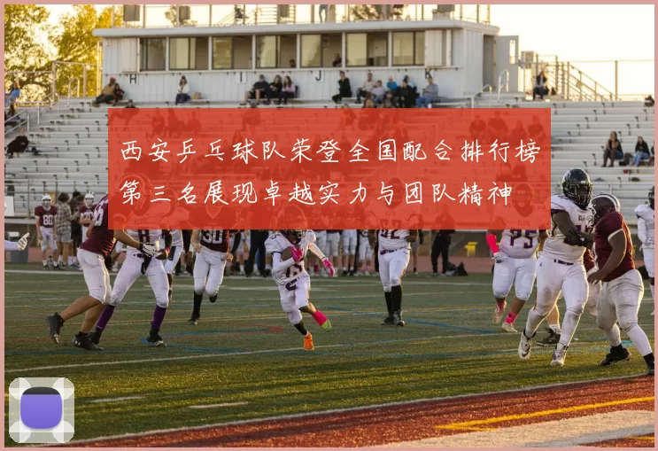 西安乒乓球队荣登全国配合排行榜第三名展现卓越实力与团队精神