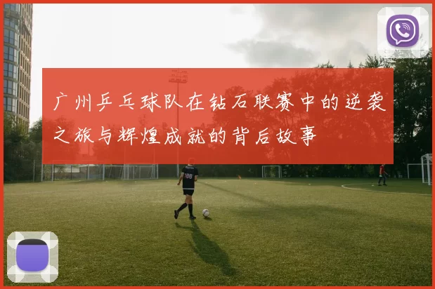 广州乒乓球队在钻石联赛中的逆袭之旅与辉煌成就的背后故事