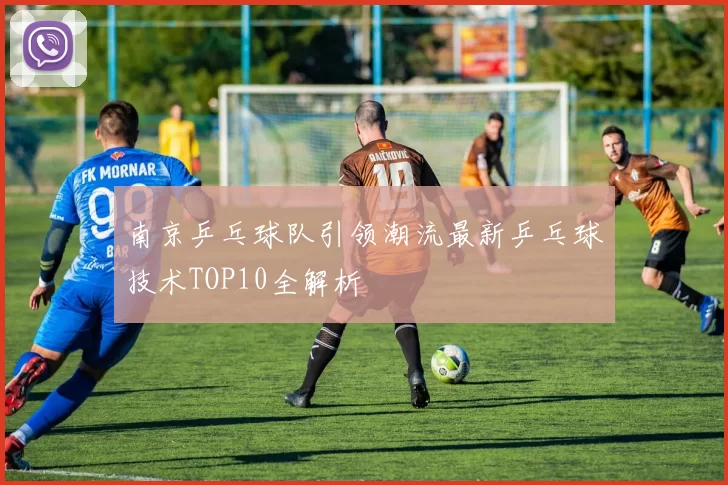 南京乒乓球队引领潮流最新乒乓球技术TOP10全解析