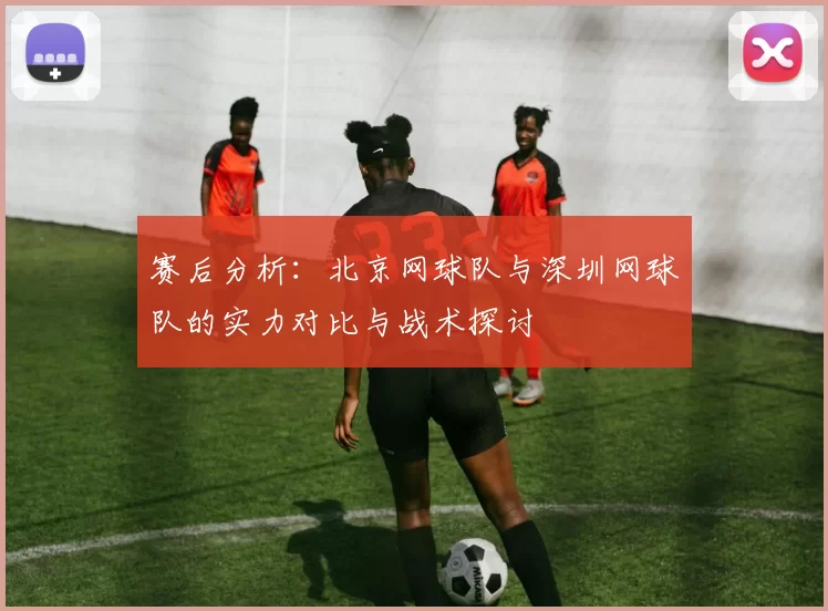 赛后分析：北京网球队与深圳网球队的实力对比与战术探讨